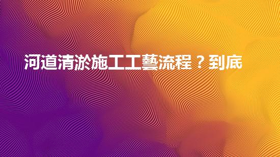 河道清淤施工工藝流程？到底怎么做才好呢！